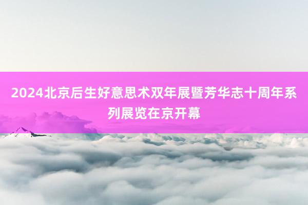 2024北京后生好意思术双年展暨芳华志十周年系列展览在京开幕