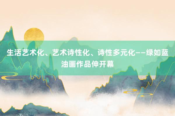 生活艺术化、艺术诗性化、诗性多元化——绿如蓝油画作品伸开幕