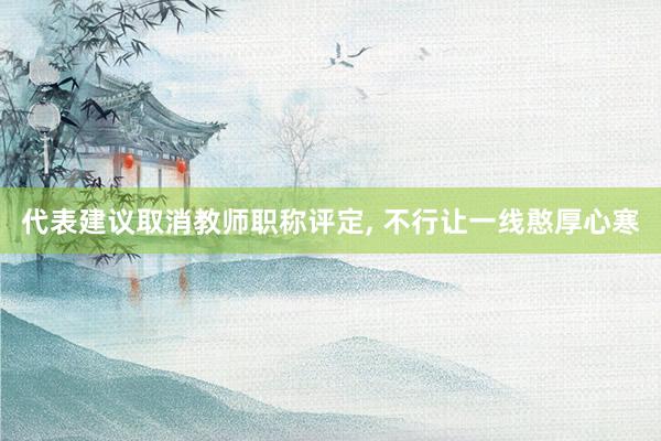 代表建议取消教师职称评定, 不行让一线憨厚心寒