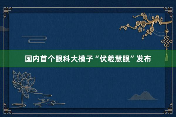 国内首个眼科大模子“伏羲慧眼”发布