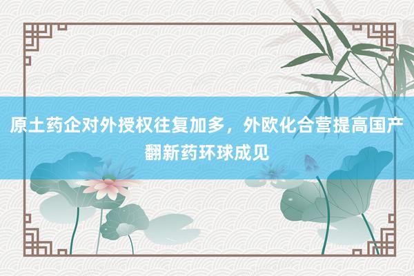 原土药企对外授权往复加多，外欧化合营提高国产翻新药环球成见