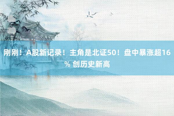 刚刚！A股新记录！主角是北证50！盘中暴涨超16% 创历史新高