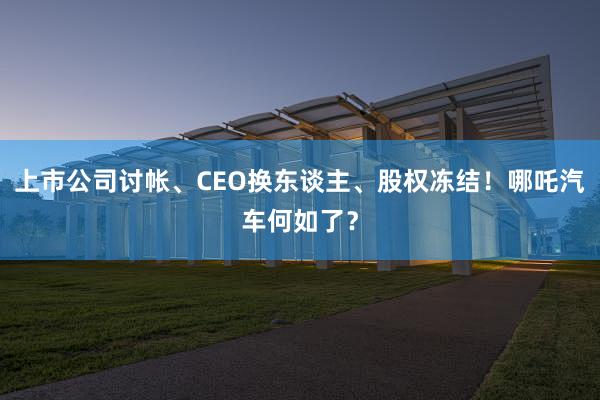 上市公司讨帐、CEO换东谈主、股权冻结！哪吒汽车何如了？