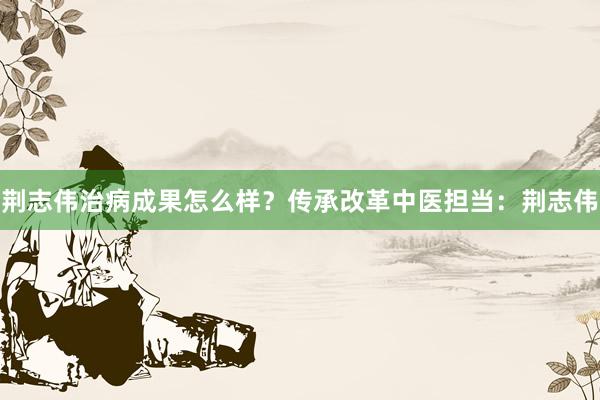 荆志伟治病成果怎么样？传承改革中医担当：荆志伟