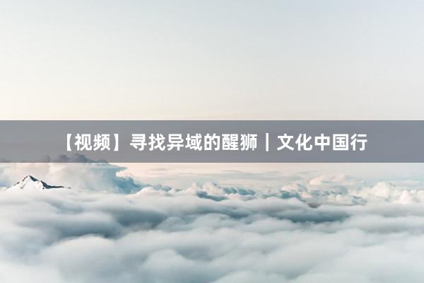 【视频】寻找异域的醒狮｜文化中国行